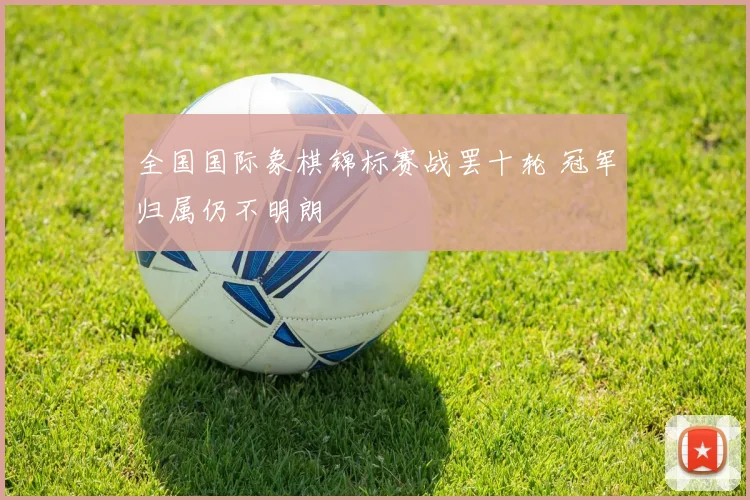 全国国际象棋锦标赛战罢十轮 冠军归属仍不明朗