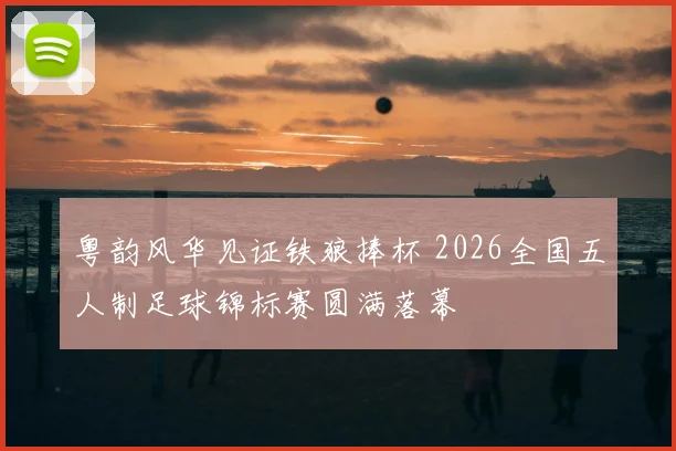 粤韵风华见证铁狼捧杯 2026全国五人制足球锦标赛圆满落幕