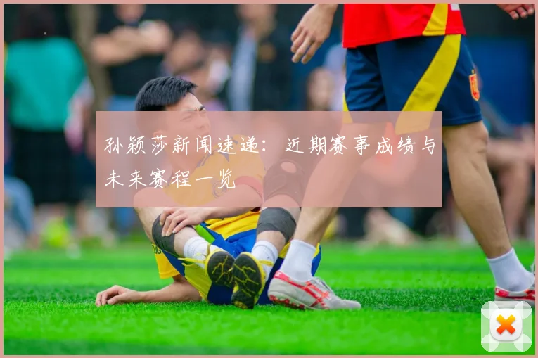 孙颖莎新闻速递:近期赛事成绩与未来赛程一览