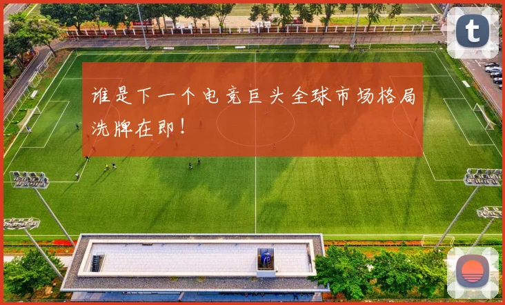 谁是下一个电竞巨头全球市场格局洗牌在即！