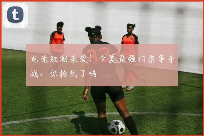 电竞狂潮来袭！今夏最强门票争夺战，你抢到了吗