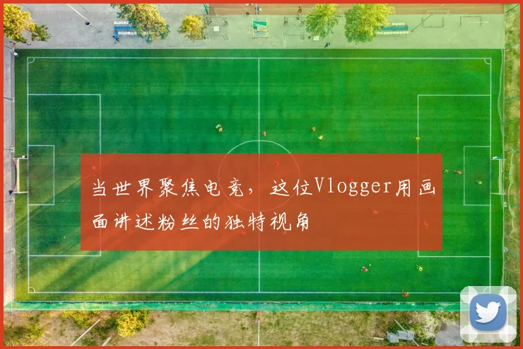 当世界聚焦电竞，这位Vlogger用画面讲述粉丝的独特视角