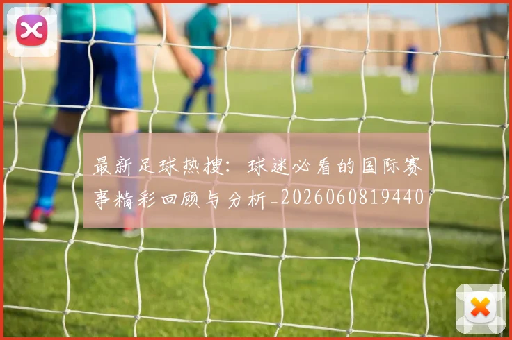 最新足球热搜：球迷必看的国际赛事精彩回顾与分析_20260608194405_20260609190753