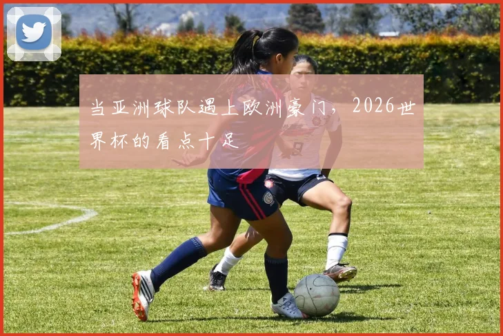 当亚洲球队遇上欧洲豪门，2026世界杯的看点十足