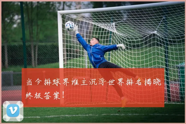 当今排球界谁主沉浮世界排名揭晓终极答案!