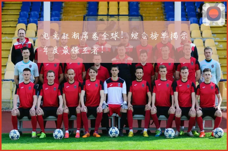 电竞狂潮席卷全球!综合榜单揭示年度最强王者!