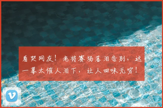看哭网友!老将赛场落泪告别,这一幕太催人泪下,让人回味无穷!