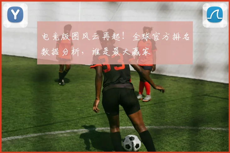 电竞版图风云再起！全球官方排名数据分析，谁是最大赢家