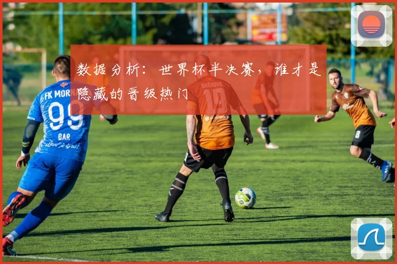 数据分析：世界杯半决赛，谁才是隐藏的晋级热门