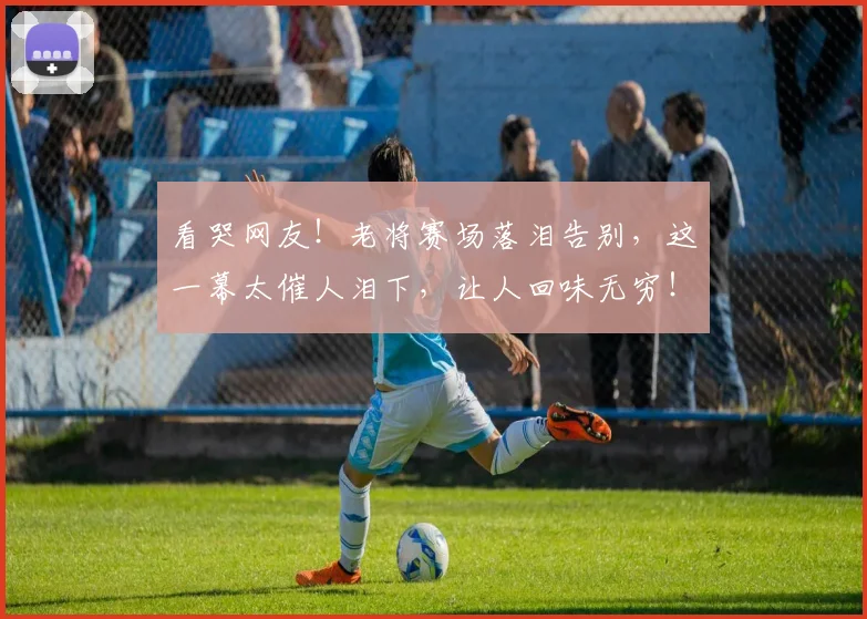 看哭网友!老将赛场落泪告别,这一幕太催人泪下,让人回味无穷!