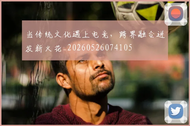 当传统文化遇上电竞，跨界融合迸发新火花_20260526074105