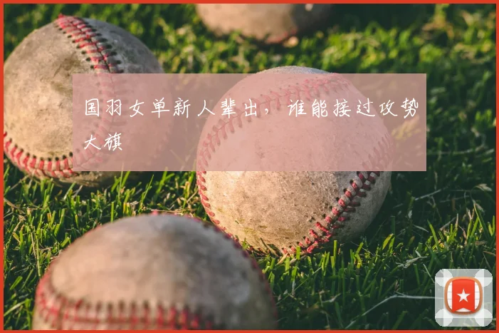 国羽女单新人辈出，谁能接过攻势大旗