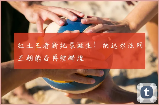 红土王者新纪录诞生!纳达尔法网王朝能否再续辉煌
