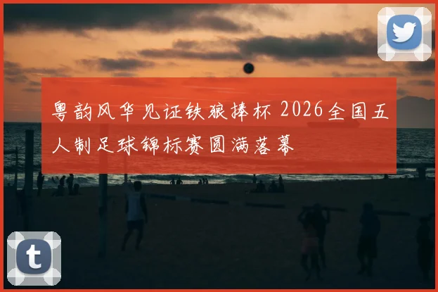 粤韵风华见证铁狼捧杯 2026全国五人制足球锦标赛圆满落幕