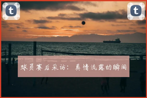 球员赛后采访：真情流露的瞬间