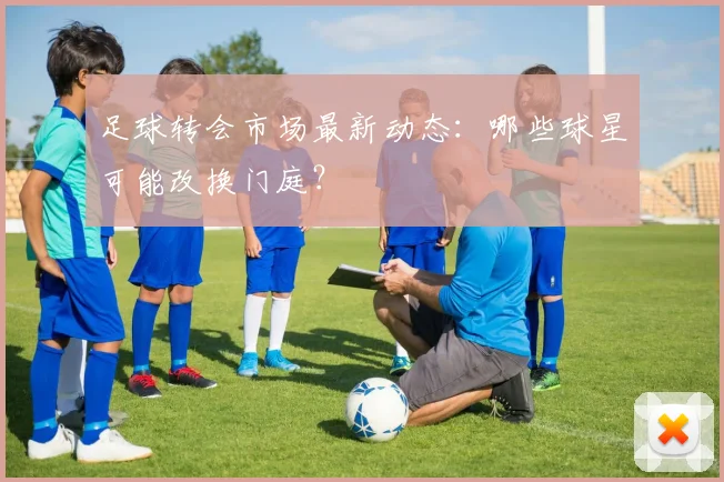 足球转会市场最新动态：哪些球星可能改换门庭？