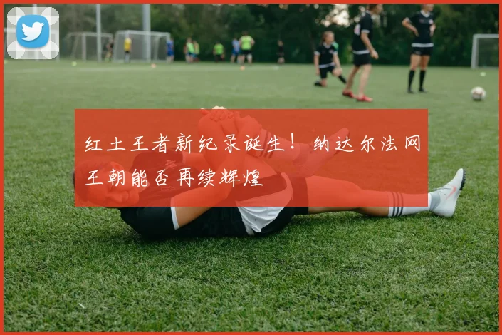 红土王者新纪录诞生！纳达尔法网王朝能否再续辉煌