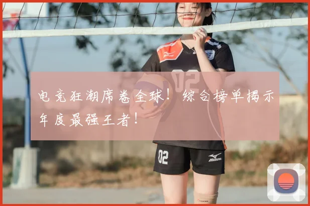 电竞狂潮席卷全球！综合榜单揭示年度最强王者！