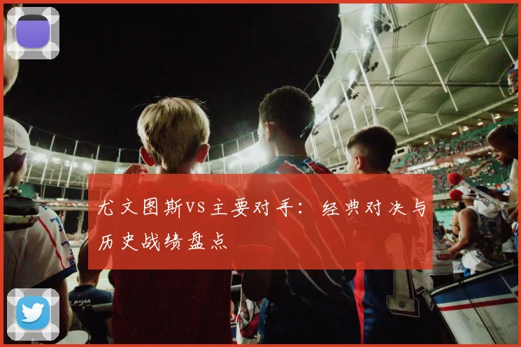 尤文图斯vs主要对手：经典对决与历史战绩盘点