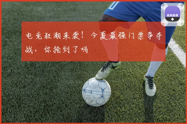 电竞狂潮来袭!今夏最强门票争夺战,你抢到了吗