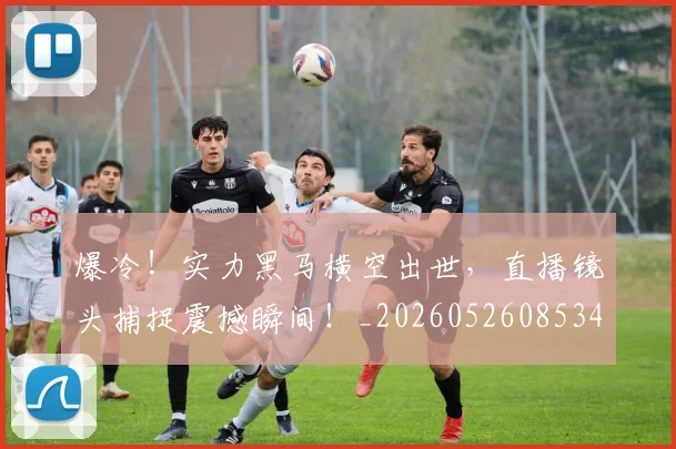 爆冷！实力黑马横空出世，直播镜头捕捉震撼瞬间！_20260526085340