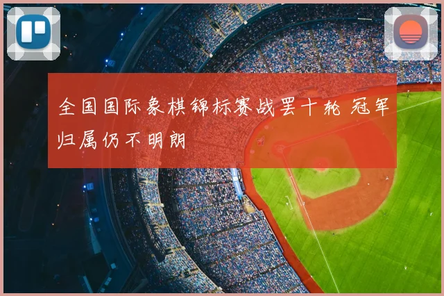 全国国际象棋锦标赛战罢十轮 冠军归属仍不明朗