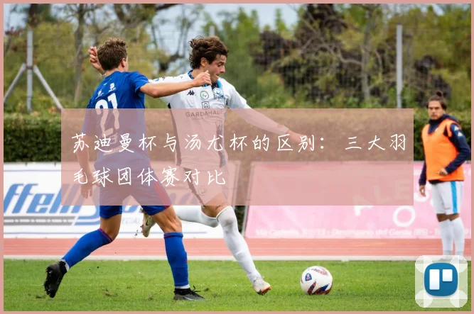 苏迪曼杯与汤尤杯的区别:三大羽毛球团体赛对比